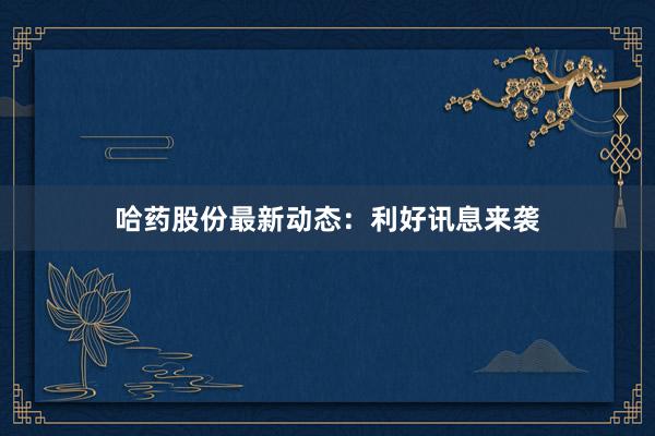 哈药股份最新动态:利好讯息来袭